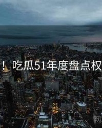 超详细！吃瓜51年度盘点权威解读