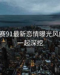 每日大赛91最新恋情曝光风向研判，一起深挖