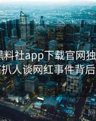 0099. 黑料社app下载官网独家专访：赵深扒人谈网红事件背后故事