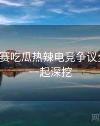 每日大赛吃瓜热辣电竞争议全追踪，一起深挖