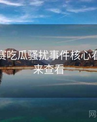每日大赛吃瓜骚扰事件核心看点，速来查看