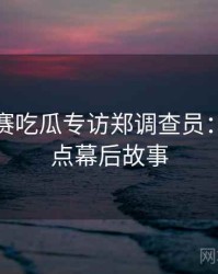 每日大赛吃瓜专访郑调查员：娱乐爆点幕后故事