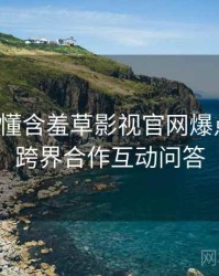 一文读懂含羞草影视官网爆点整理，跨界合作互动问答