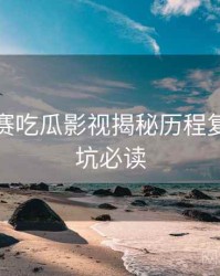每日大赛吃瓜影视揭秘历程复盘，避坑必读
