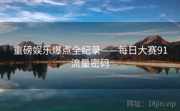 重磅娱乐爆点全纪录——每日大赛91流量密码