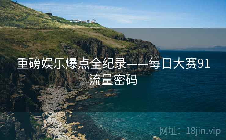 重磅娱乐爆点全纪录——每日大赛91流量密码