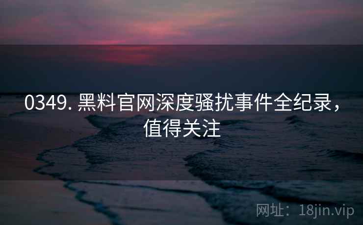 0349. 黑料官网深度骚扰事件全纪录，值得关注