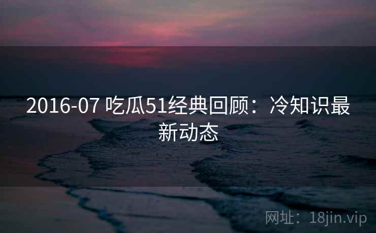 2016-07 吃瓜51经典回顾：冷知识最新动态