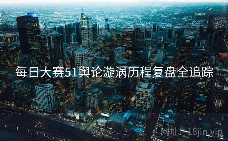 每日大赛51舆论漩涡历程复盘全追踪