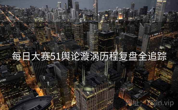 每日大赛51舆论漩涡历程复盘全追踪