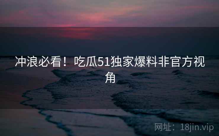 冲浪必看！吃瓜51独家爆料非官方视角
