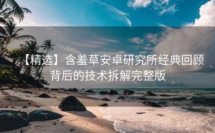 【精选】含羞草安卓研究所经典回顾背后的技术拆解完整版