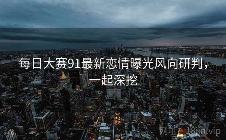 每日大赛91最新恋情曝光风向研判，一起深挖