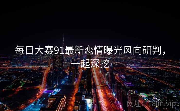 每日大赛91最新恋情曝光风向研判，一起深挖