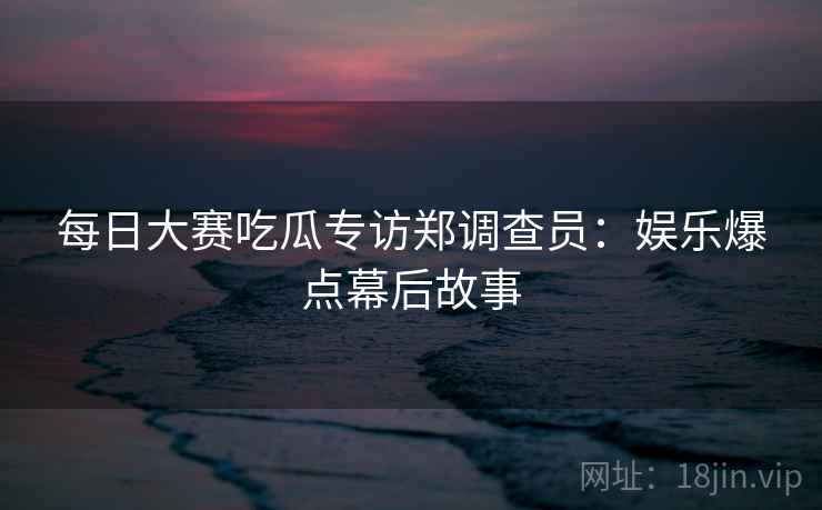 每日大赛吃瓜专访郑调查员：娱乐爆点幕后故事