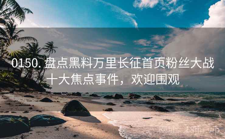 0150. 盘点黑料万里长征首页粉丝大战十大焦点事件，欢迎围观
