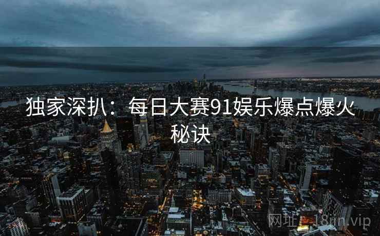 独家深扒：每日大赛91娱乐爆点爆火秘诀