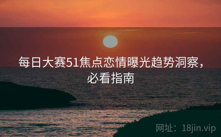 每日大赛51焦点恋情曝光趋势洞察，必看指南