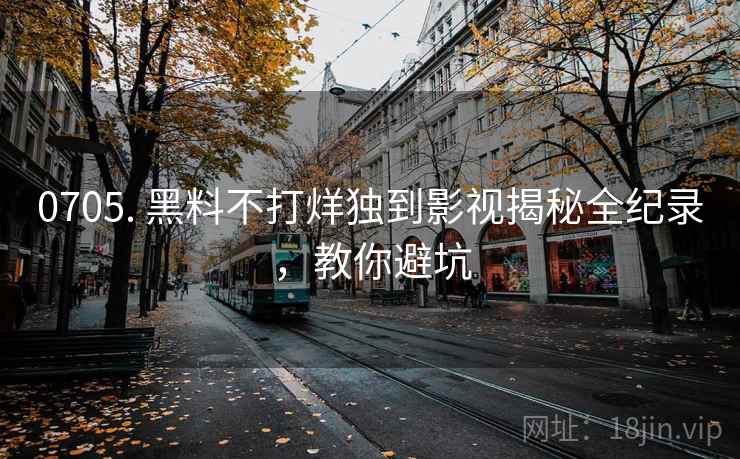 0705. 黑料不打烊独到影视揭秘全纪录，教你避坑