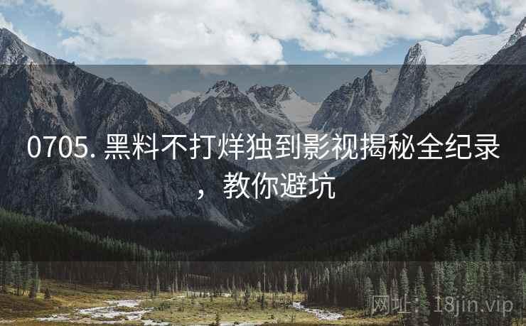 0705. 黑料不打烊独到影视揭秘全纪录，教你避坑