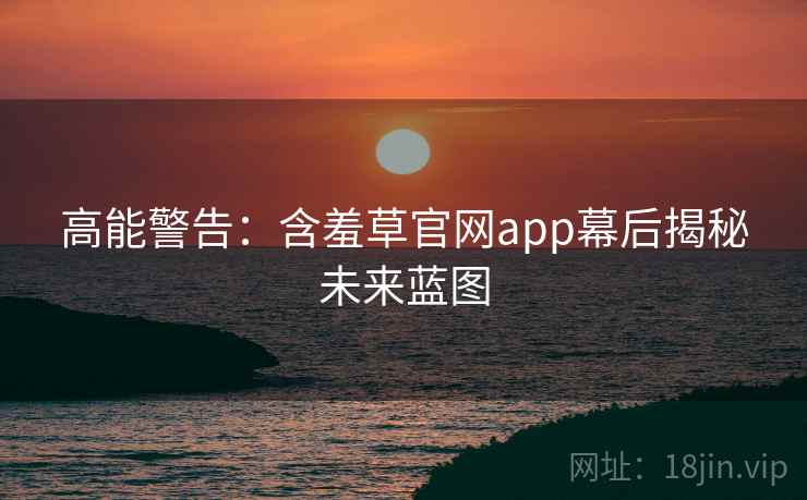 高能警告：含羞草官网app幕后揭秘未来蓝图
