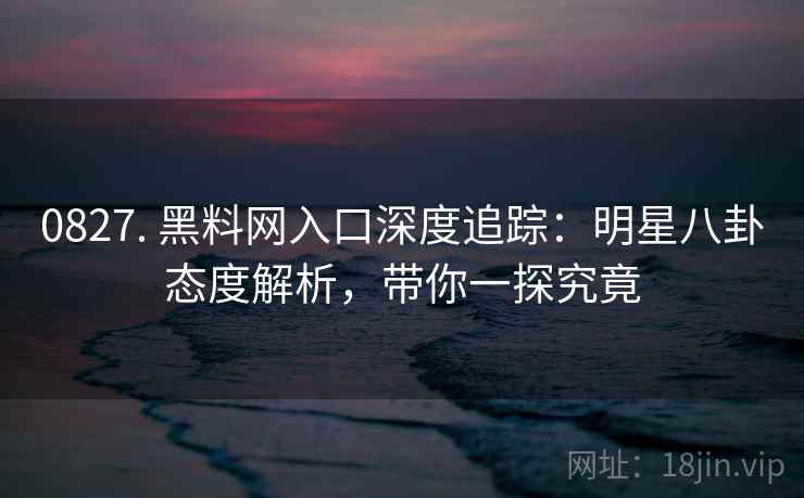 0827. 黑料网入口深度追踪：明星八卦态度解析，带你一探究竟