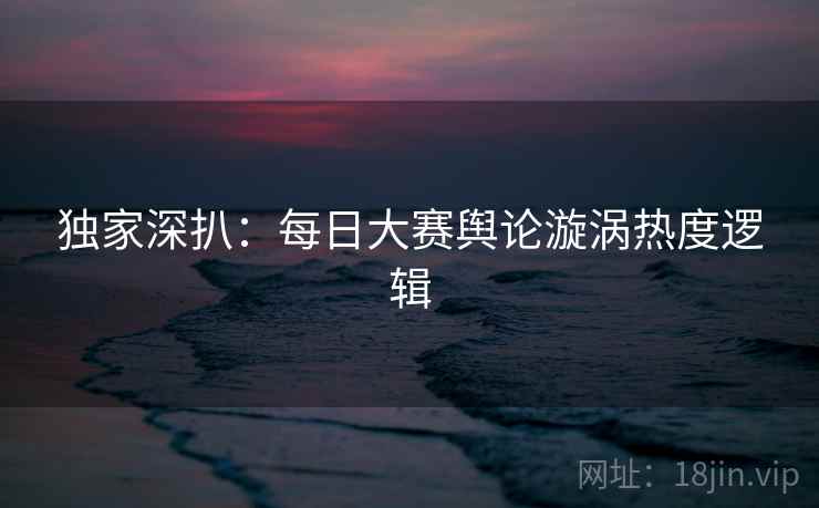 独家深扒：每日大赛舆论漩涡热度逻辑