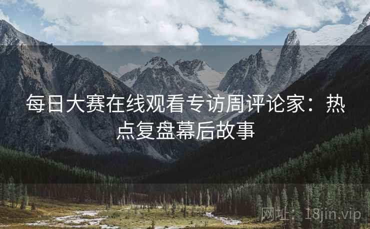 每日大赛在线观看专访周评论家：热点复盘幕后故事