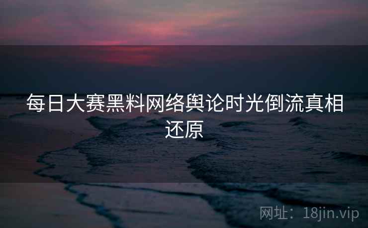 每日大赛黑料网络舆论时光倒流真相还原