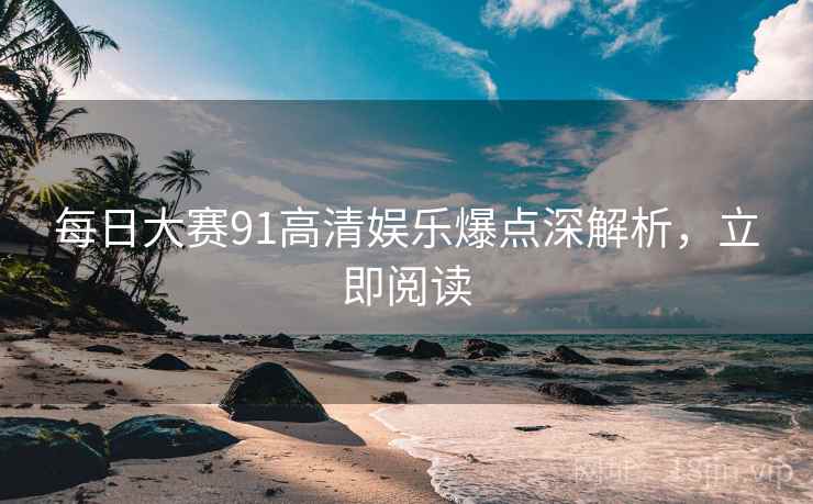 每日大赛91高清娱乐爆点深解析，立即阅读