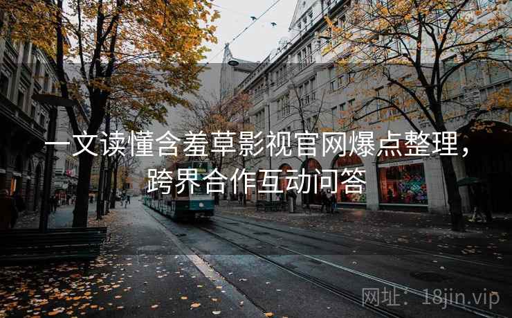 一文读懂含羞草影视官网爆点整理，跨界合作互动问答