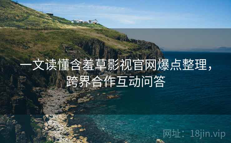 一文读懂含羞草影视官网爆点整理，跨界合作互动问答