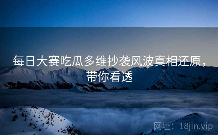 每日大赛吃瓜多维抄袭风波真相还原，带你看透