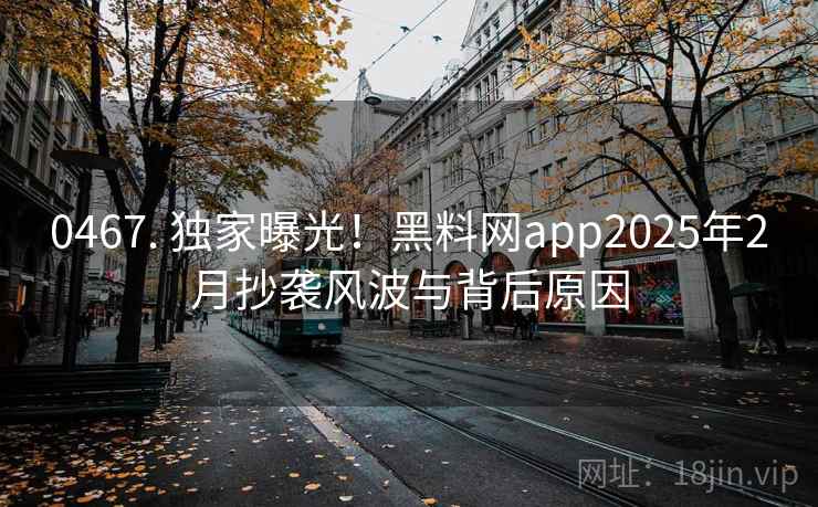 0467. 独家曝光！黑料网app2025年2月抄袭风波与背后原因