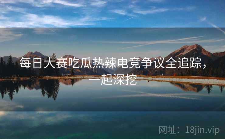 每日大赛吃瓜热辣电竞争议全追踪，一起深挖