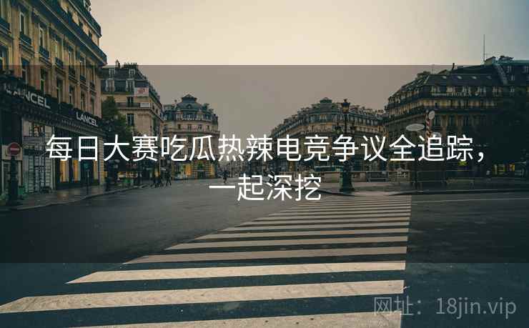 每日大赛吃瓜热辣电竞争议全追踪，一起深挖