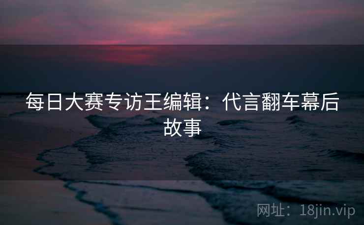 每日大赛专访王编辑：代言翻车幕后故事