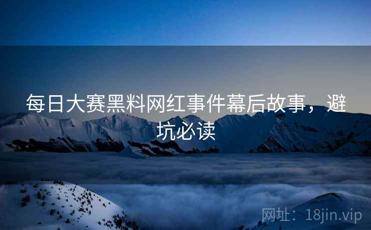 每日大赛黑料网红事件幕后故事，避坑必读