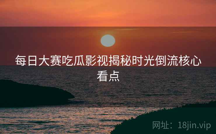 每日大赛吃瓜影视揭秘时光倒流核心看点