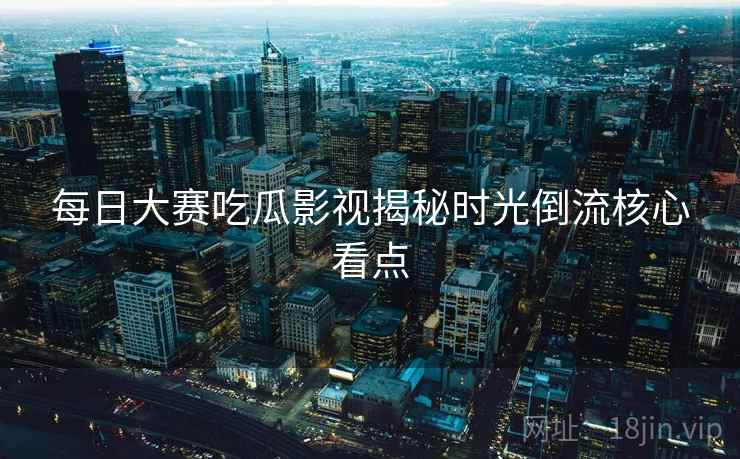 每日大赛吃瓜影视揭秘时光倒流核心看点