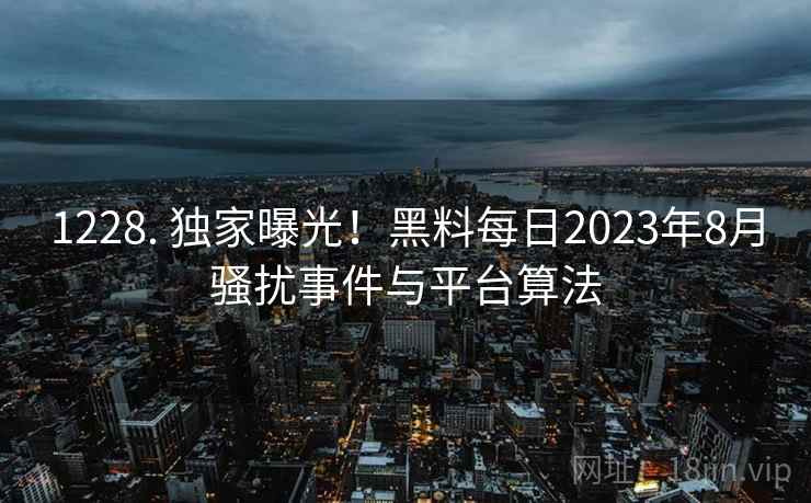 1228. 独家曝光！黑料每日2023年8月骚扰事件与平台算法