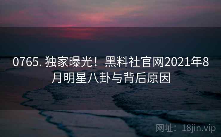 0765. 独家曝光！黑料社官网2021年8月明星八卦与背后原因