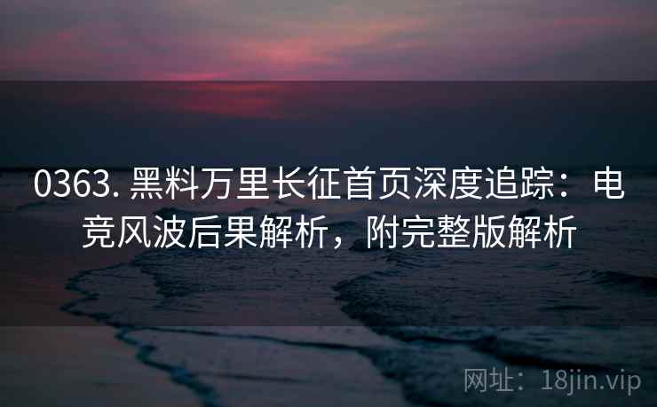 0363. 黑料万里长征首页深度追踪：电竞风波后果解析，附完整版解析