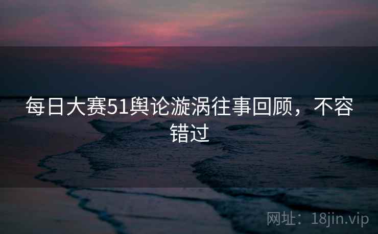 每日大赛51舆论漩涡往事回顾，不容错过