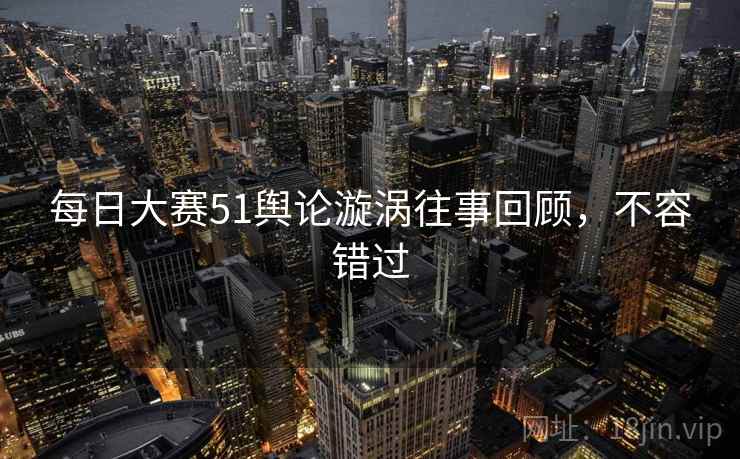 每日大赛51舆论漩涡往事回顾，不容错过
