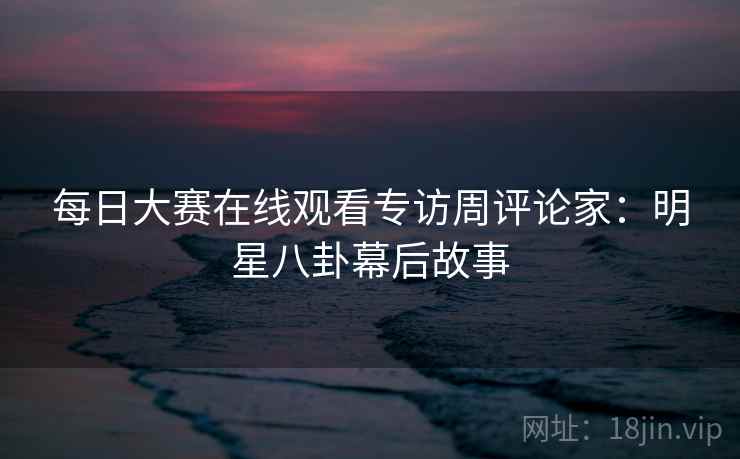 每日大赛在线观看专访周评论家：明星八卦幕后故事