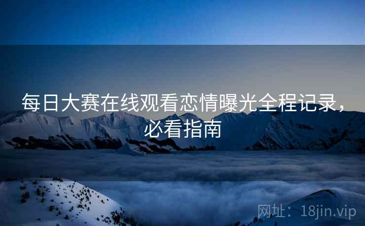 每日大赛在线观看恋情曝光全程记录，必看指南