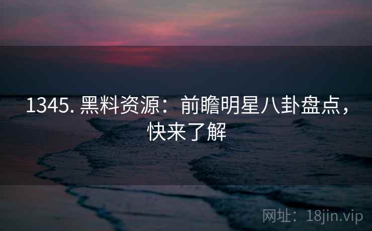 1345. 黑料资源：前瞻明星八卦盘点，快来了解