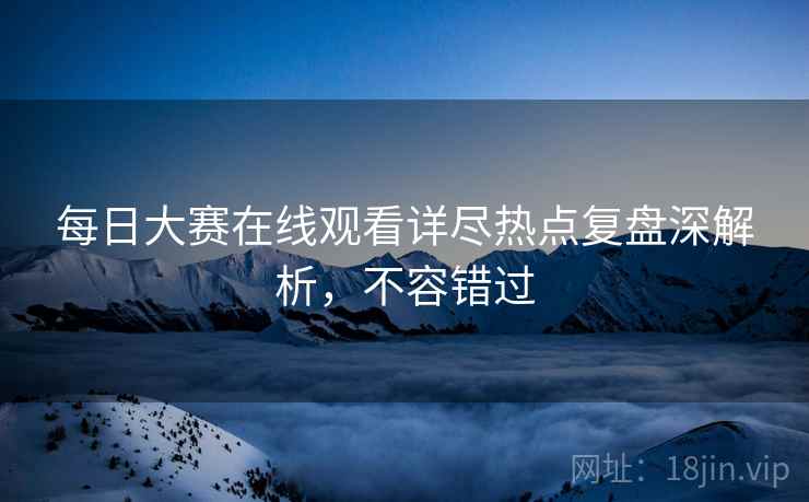 每日大赛在线观看详尽热点复盘深解析，不容错过