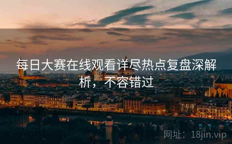 每日大赛在线观看详尽热点复盘深解析，不容错过